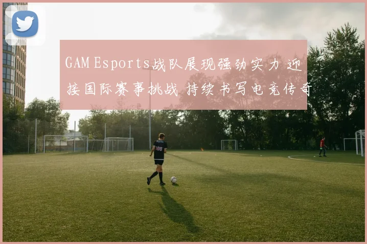 GAM Esports战队展现强劲实力 迎接国际赛事挑战 持续书写电竞传奇