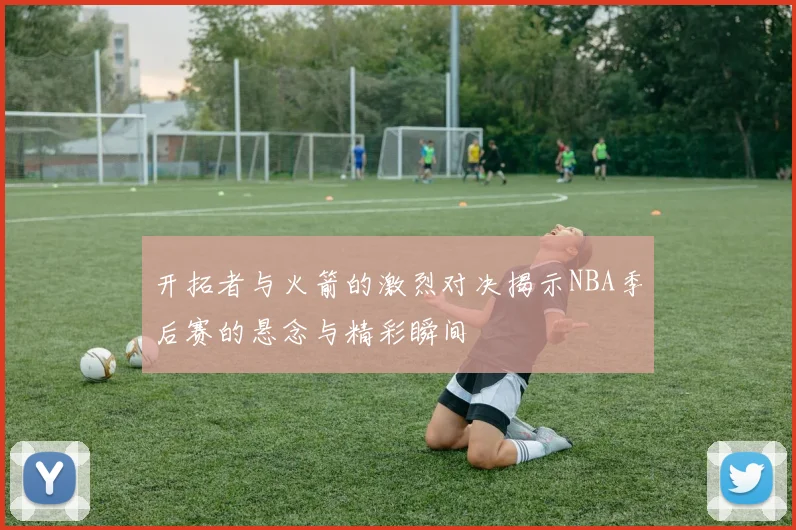 开拓者与火箭的激烈对决揭示NBA季后赛的悬念与精彩瞬间