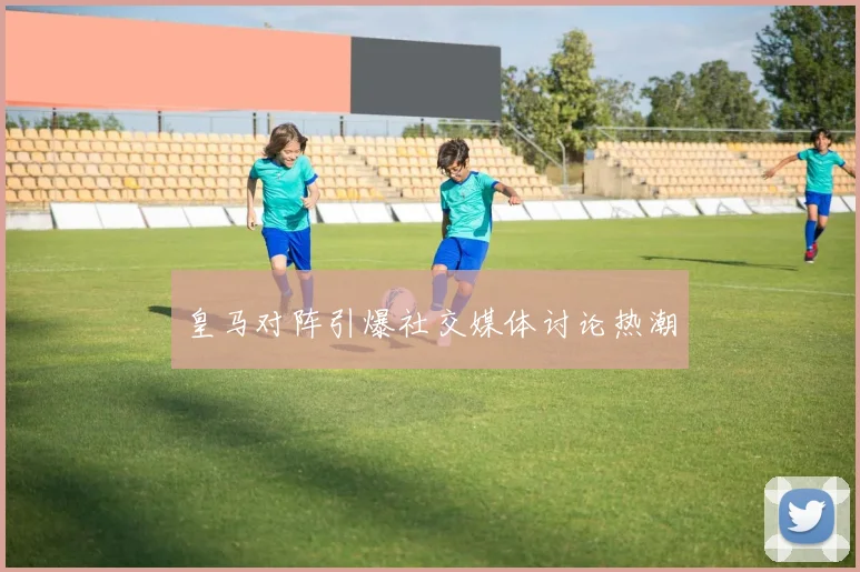 皇马对阵引爆社交媒体讨论热潮