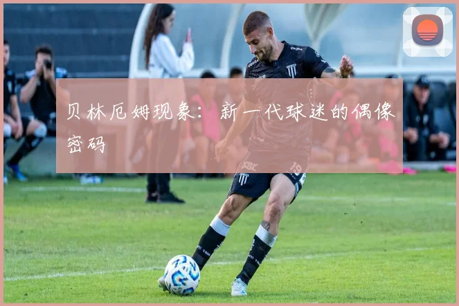 贝林厄姆现象：新一代球迷的偶像密码
