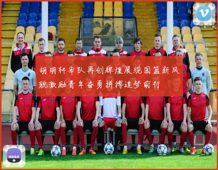胡明轩率队再创辉煌展现国篮新风貌激励青年奋勇拼搏追梦前行