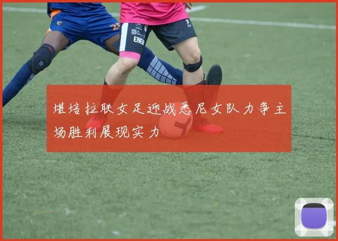 堪培拉联女足迎战悉尼女队力争主场胜利展现实力