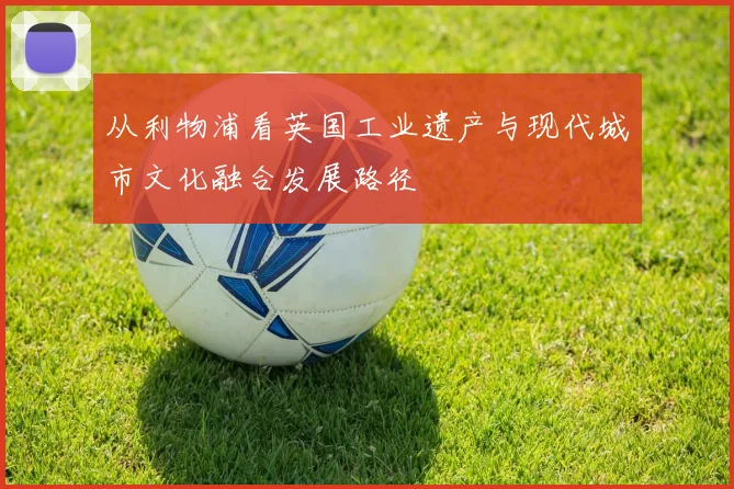 从利物浦看英国工业遗产与现代城市文化融合发展路径