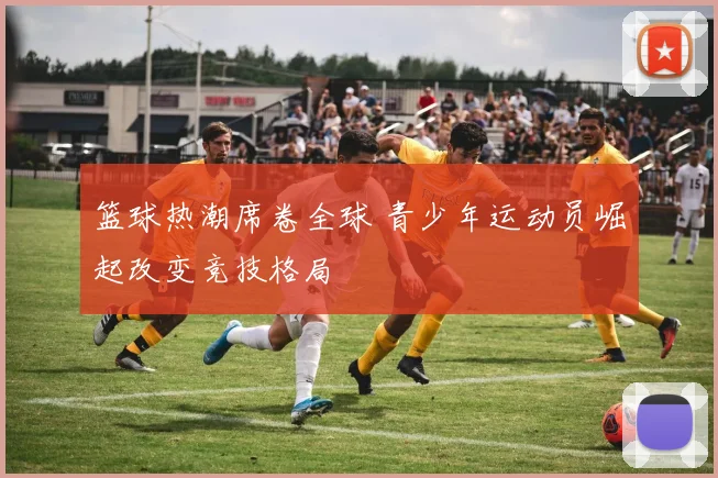 篮球热潮席卷全球 青少年运动员崛起改变竞技格局