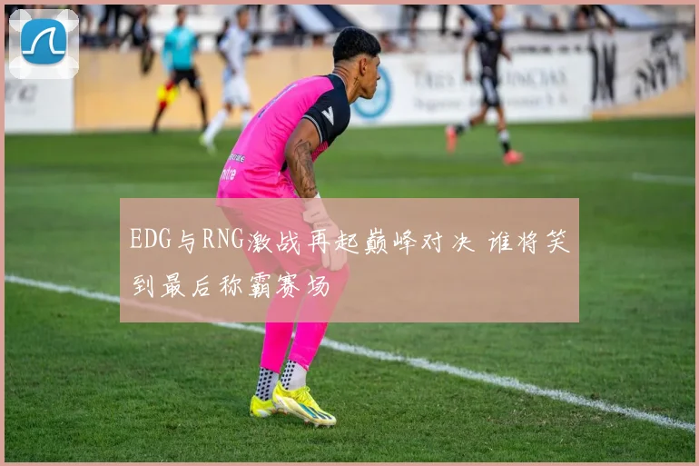 EDG与RNG激战再起巅峰对决 谁将笑到最后称霸赛场