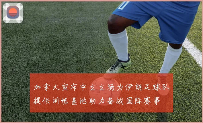 加拿大宣布中立立场为伊朗足球队提供训练基地助力备战国际赛事