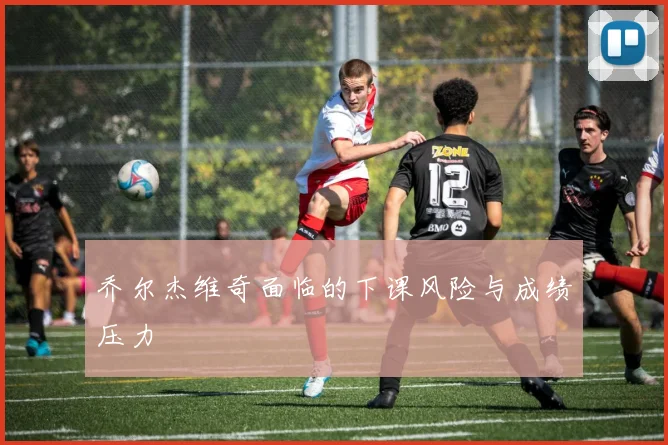 乔尔杰维奇面临的下课风险与成绩压力