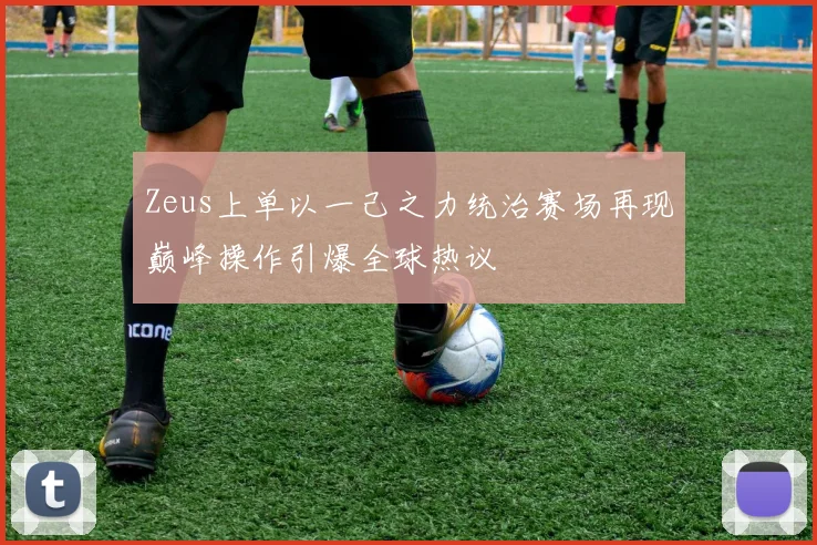Zeus上单以一己之力统治赛场再现巅峰操作引爆全球热议